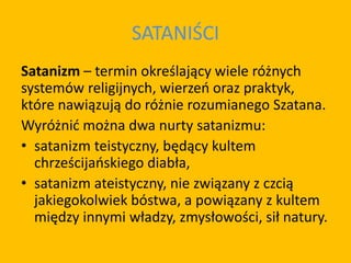 SATANIŚCI
Satanizm – termin określający wiele różnych
systemów religijnych, wierzeń oraz praktyk,
które nawiązują do różnie rozumianego Szatana.
Wyróżnić można dwa nurty satanizmu:
• satanizm teistyczny, będący kultem
chrześcijańskiego diabła,
• satanizm ateistyczny, nie związany z czcią
jakiegokolwiek bóstwa, a powiązany z kultem
między innymi władzy, zmysłowości, sił natury.
 