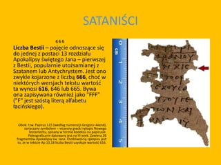 SATANIŚCI
6 6 6
Liczba Bestii – pojęcie odnoszące się
do jednej z postaci 13 rozdziału
Apokalipsy świętego Jana – pierwszej
z Bestii, popularnie utożsamianej z
Szatanem lub Antychrystem. Jest ono
zwykle kojarzone z liczbą 666, choć w
niektórych wersjach tekstu wartość
ta wynosi 616, 646 lub 665. Bywa
ona zapisywana również jako "FFF"
("F" jest szóstą literą alfabetu
łacińskiego).
Obok: tzw. Papirus 115 (według numeracji Gregory–Aland),
oznaczany symbolem – wczesny grecki rękopis Nowego
Testamentu, spisany w formie kodeksu na papirusie.
Paleograficznie datowany jest na III wiek. Zawiera 26
fragmentów Apokalipsy św. Jana. Osobliwością rękopisu jest
to, że w tekście Ap 13,18 liczba Bestii uzyskuje wartość 616.
 