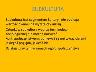 SUBKULTURA
Subkultura jest segmentem kultury i nie podlega
wartościowaniu na wyższą czy niższą.
Członków subkultury według terminologii
socjologicznej nie można nazywać
kontrspołeczeństwem, ponieważ są oni wyrazicielami
jakiegoś poglądu, jakichś idei.
Działają przy tym w ramach ogółu społeczeństwa.
 
