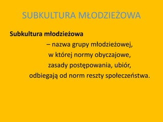 SUBKULTURA MŁODZIEŻOWA
Subkultura młodzieżowa
– nazwa grupy młodzieżowej,
w której normy obyczajowe,
zasady postępowania, ubiór,
odbiegają od norm reszty społeczeństwa.
 