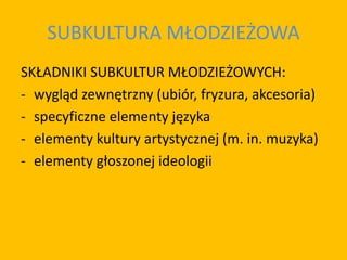 SUBKULTURA MŁODZIEŻOWA
SKŁADNIKI SUBKULTUR MŁODZIEŻOWYCH:
- wygląd zewnętrzny (ubiór, fryzura, akcesoria)
- specyficzne elementy języka
- elementy kultury artystycznej (m. in. muzyka)
- elementy głoszonej ideologii
 