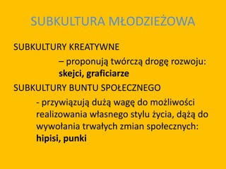 SUBKULTURA MŁODZIEŻOWA
SUBKULTURY KREATYWNE
– proponują twórczą drogę rozwoju:
skejci, graficiarze
SUBKULTURY BUNTU SPOŁECZNEGO
- przywiązują dużą wagę do możliwości
realizowania własnego stylu życia, dążą do
wywołania trwałych zmian społecznych:
hipisi, punki
 