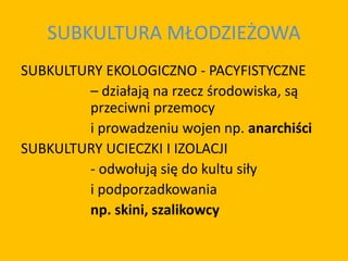 SUBKULTURA MŁODZIEŻOWA
SUBKULTURY EKOLOGICZNO - PACYFISTYCZNE
– działają na rzecz środowiska, są
przeciwni przemocy
i prowadzeniu wojen np. anarchiści
SUBKULTURY UCIECZKI I IZOLACJI
- odwołują się do kultu siły
i podporzadkowania
np. skini, szalikowcy
 