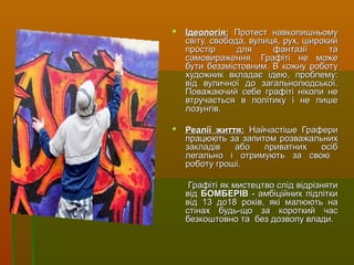  Ідеологія:Ідеологія: Протест навколишньомуПротест навколишньому
світу, свобода, вулиця, рух, широкийсвіту, свобода, вулиця, рух, широкий
простір для фантазії тапростір для фантазії та
самовираження. Графіті не можесамовираження. Графіті не може
бути беззмістовним. В кожну роботубути беззмістовним. В кожну роботу
художник вкладає ідею, проблему:художник вкладає ідею, проблему:
від вуличної до загальнолюдської.від вуличної до загальнолюдської.
Поважаючий себе графіті ніколи неПоважаючий себе графіті ніколи не
втручається в політику і не пишевтручається в політику і не пише
лозунгів.лозунгів.
 Реалії життя:Реалії життя: Найчастіше ГрафериНайчастіше Графери
працюють за запитом розважальнихпрацюють за запитом розважальних
закладів або приватних осібзакладів або приватних осіб
легально і отримують за своюлегально і отримують за свою
роботу гроші.роботу гроші.
Графіті як мистецтво слід відрізнятиГрафіті як мистецтво слід відрізняти
відвід БОМБЕРІВБОМБЕРІВ - амбіційних підлітки- амбіційних підлітки
від 13 до18 років, які малюють навід 13 до18 років, які малюють на
стінах будь-що за короткий часстінах будь-що за короткий час
безкоштовно та без дозволу влади.безкоштовно та без дозволу влади.
 