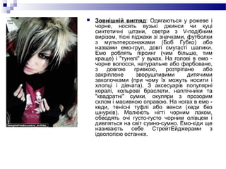  Зовнішній вигляд: Одягаються у рожеве і
чорне, носять вузькі джинси чи куці
синтетичні штани, светри з V-подібним
вирізом, тісні піджаки зі значками, футболки
з мультперсонажами (Боб Губко) або
назвами емо-груп, довгі смугасті шалики.
Емо роблять пірсинг (чим більше, тим
краще) і "тунелі" у вухах. На голові в емо -
чорне волосся, натуральне або фарбоване,
з довгою гривкою, розтріпане або
закріплене зворушливими дитячими
заколочками (при чому їх можуть носити і
хлопці і дівчата). З аксесуарів популярні
коралі, кольрові браслети, наплічники та
"квадратні" сумки, окуляри з прозорим
склом і масивною оправою. На ногах в емо -
кеди, тенісні туфлі або венси (кеди без
шнурків). Малюють нігті чорним лаком,
обводять очі густо-густо чорним олівцем і
дивляться на світ сумно-сумно. Емо-кіди ще
називають себе СтрейтЕйджерами з
ідеологією останніх.
 