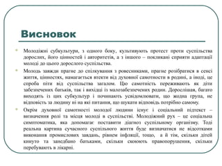 Висновок
 Молодіжні субкультури, з одного боку, культивують протест проти суспільства
дорослих, його цінностей і авторитетів, а з іншого – покликані сприяти адаптації
молоді до цього дорослого суспільства.
 Молодь завжди прагне до спілкування з ровесниками, прагне розібратися в сенсі
життя, цінностях, намагається втекти від духовної самотности в родині, а іноді, це
спроба піти від суспільства загалом. Цю самотність переживають як діти
забезпечених батьків, так і вихідці із малозабезпечених родин. Дорослішая, багато
виходять із цих субкультур і починають усвідомлювати, що жодна група, не
відповість за людину ні на які питання, що шукати відповідь потрібно самому.
 Окрім духовної самотності молодої людини існує і соціальний підтекст –
визначення ролі та місця молоді в суспільстві. Молодіжний рух – це соціальна
симптоматика, яка допомагає поставити діагноз суспільному організму. Тоді
реальна картина сучасного суспільного життя буде визначатися не відсотками
виконання промислових завдань, рівнем інфляції, тощо, а й тім, скільки дітей
кинуто та занедбано батьками, скільки скоюють правопорушення, скільки
перебувають в лікарні.
 