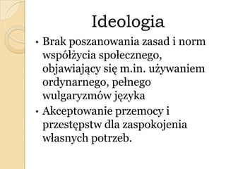 Ideologia
• Brak poszanowania zasad i norm
współżycia społecznego,
objawiający się m.in. używaniem
ordynarnego, pełnego
wulgaryzmów języka
• Akceptowanie przemocy i
przestępstw dla zaspokojenia
własnych potrzeb.
 