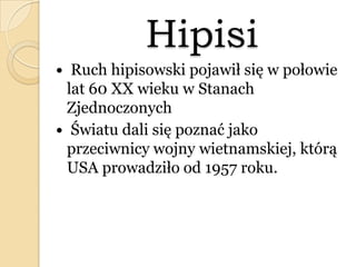Hipisi
 Ruch hipisowski pojawił się w połowie
lat 60 XX wieku w Stanach
Zjednoczonych
 Światu dali się poznać jako
przeciwnicy wojny wietnamskiej, którą
USA prowadziło od 1957 roku.
 
