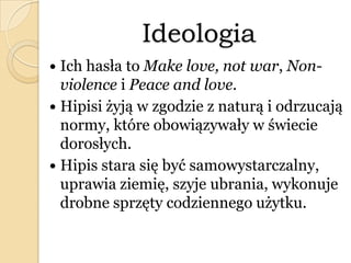 Ideologia
 Ich hasła to Make love, not war, Non-
violence i Peace and love.
 Hipisi żyją w zgodzie z naturą i odrzucają
normy, które obowiązywały w świecie
dorosłych.
 Hipis stara się być samowystarczalny,
uprawia ziemię, szyje ubrania, wykonuje
drobne sprzęty codziennego użytku.
 