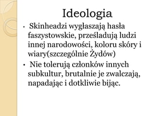 Ideologia
• Skinheadzi wygłaszają hasła
faszystowskie, prześladują ludzi
innej narodowości, koloru skóry i
wiary(szczególnie Żydów)
• Nie tolerują członków innych
subkultur, brutalnie je zwalczają,
napadając i dotkliwie bijąc.
 