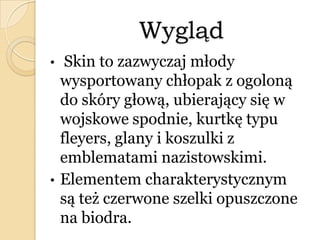 Wygląd
• Skin to zazwyczaj młody
wysportowany chłopak z ogoloną
do skóry głową, ubierający się w
wojskowe spodnie, kurtkę typu
fleyers, glany i koszulki z
emblematami nazistowskimi.
• Elementem charakterystycznym
są też czerwone szelki opuszczone
na biodra.
 