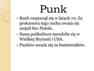 Punk
• Ruch rozpoczął się w latach 70. Za
prekursora tego ruchu uważa się
zespół Sex Pistols.
• Sama podkultura narodziła się w
Wielkiej Brytanii i USA.
• Punków uważa się za buntowników.
 