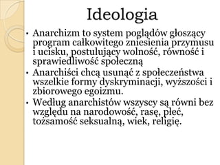 Ideologia
• Anarchizm to system poglądów głoszący
program całkowitego zniesienia przymusu
i ucisku, postulujący wolność, równość i
sprawiedliwość społeczną
• Anarchiści chcą usunąć z społeczeństwa
wszelkie formy dyskryminacji, wyższości i
zbiorowego egoizmu.
• Według anarchistów wszyscy są równi bez
względu na narodowość, rasę, płeć,
tożsamość seksualną, wiek, religię.
 