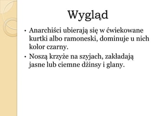 Wygląd
• Anarchiści ubierają się w ćwiekowane
kurtki albo ramoneski, dominuje u nich
kolor czarny.
• Noszą krzyże na szyjach, zakładają
jasne lub ciemne dżinsy i glany.
 