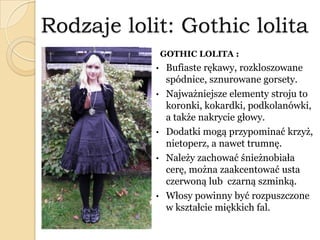 Rodzaje lolit: Gothic lolita
GOTHIC LOLITA :
• Bufiaste rękawy, rozkloszowane
spódnice, sznurowane gorsety.
• Najważniejsze elementy stroju to
koronki, kokardki, podkolanówki,
a także nakrycie głowy.
• Dodatki mogą przypominać krzyż,
nietoperz, a nawet trumnę.
• Należy zachować śnieżnobiała
cerę, można zaakcentować usta
czerwoną lub czarną szminką.
• Włosy powinny być rozpuszczone
w kształcie miękkich fal.
 