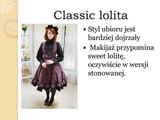 Classic lolita
 Styl ubioru jest
bardziej dojrzały
 Makijaż przypomina
sweet lolitę,
oczywiście w wersji
stonowanej.
 