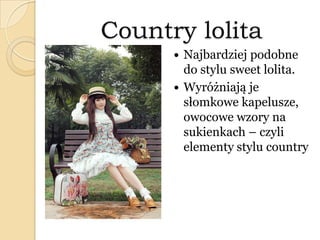 Country lolita
 Najbardziej podobne
do stylu sweet lolita.
 Wyróżniają je
słomkowe kapelusze,
owocowe wzory na
sukienkach – czyli
elementy stylu country
 