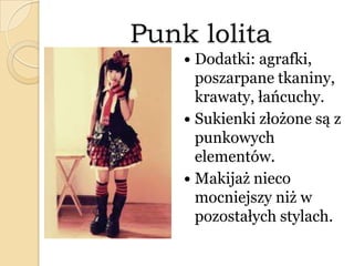 Punk lolita
 Dodatki: agrafki,
poszarpane tkaniny,
krawaty, łańcuchy.
 Sukienki złożone są z
punkowych
elementów.
 Makijaż nieco
mocniejszy niż w
pozostałych stylach.
 