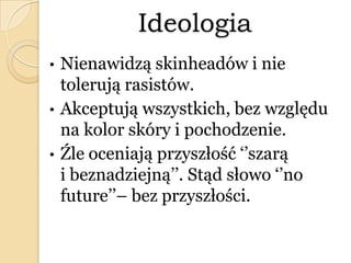Ideologia
• Nienawidzą skinheadów i nie
tolerują rasistów.
• Akceptują wszystkich, bez względu
na kolor skóry i pochodzenie.
• Źle oceniają przyszłość ‘’szarą
i beznadziejną’’. Stąd słowo ‘’no
future’’– bez przyszłości.
 