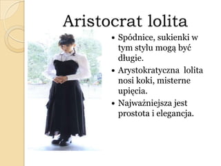 Aristocrat lolita
 Spódnice, sukienki w
tym stylu mogą być
długie.
 Arystokratyczna lolita
nosi koki, misterne
upięcia.
 Najważniejsza jest
prostota i elegancja.
 