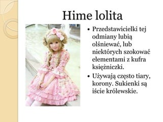 Hime lolita
 Przedstawicielki tej
odmiany lubią
olśniewać, lub
niektórych szokować
elementami z kufra
księżniczki.
 Używają często tiary,
korony. Sukienki są
iście królewskie.
 