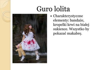 Guro lolita
 Charakterystyczne
elementy: bandaże,
kropelki krwi na białej
sukience. Wszystko by
pokazać makabrę.
 