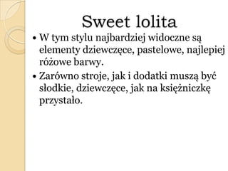 Sweet lolita
 W tym stylu najbardziej widoczne są
elementy dziewczęce, pastelowe, najlepiej
różowe barwy.
 Zarówno stroje, jak i dodatki muszą być
słodkie, dziewczęce, jak na księżniczkę
przystało.
 