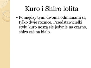 Kuro i Shiro lolita
 Pomiędzy tymi dwoma odmianami są
tylko dwie różnice. Przedstawicielki
stylu kuro noszą się jedynie na czarno,
shiro zaś na biało.
 