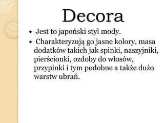 Decora
 Jest to japoński styl mody.
 Charakteryzują go jasne kolory, masa
dodatków takich jak spinki, naszyjniki,
pierścionki, ozdoby do włosów,
przypinki i tym podobne a także dużo
warstw ubrań.
 