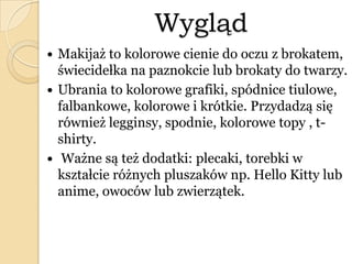Wygląd
 Makijaż to kolorowe cienie do oczu z brokatem,
świecidełka na paznokcie lub brokaty do twarzy.
 Ubrania to kolorowe grafiki, spódnice tiulowe,
falbankowe, kolorowe i krótkie. Przydadzą się
również legginsy, spodnie, kolorowe topy , t-
shirty.
 Ważne są też dodatki: plecaki, torebki w
kształcie różnych pluszaków np. Hello Kitty lub
anime, owoców lub zwierzątek.
 