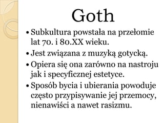 Goth
 Subkultura powstała na przełomie
lat 70. i 80.XX wieku.
 Jest związana z muzyką gotycką.
 Opiera się ona zarówno na nastroju
jak i specyficznej estetyce.
 Sposób bycia i ubierania powoduje
często przypisywanie jej przemocy,
nienawiści a nawet rasizmu.
 