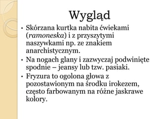 Wygląd
• Skórzana kurtka nabita ćwiekami
(ramoneska) i z przyszytymi
naszywkami np. ze znakiem
anarchistycznym.
• Na nogach glany i zazwyczaj podwinięte
spodnie – jeansy lub tzw. pasiaki.
• Fryzura to ogolona głowa z
pozostawionym na środku irokezem,
często farbowanym na różne jaskrawe
kolory.
 