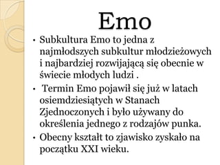 Emo
• Subkultura Emo to jedna z
najmłodszych subkultur młodzieżowych
i najbardziej rozwijającą się obecnie w
świecie młodych ludzi .
• Termin Emo pojawił się już w latach
osiemdziesiątych w Stanach
Zjednoczonych i było używany do
określenia jednego z rodzajów punka.
• Obecny kształt to zjawisko zyskało na
początku XXI wieku.
 