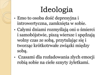 Ideologia
• Emo to osoba dość depresyjna i
introwertyczna, zamknięta w sobie.
• Całymi dniami rozmyślają oni o śmierci
i samobójstwie, piszą wiersze i spędzają
wolny czas ze sobą, przytulając się i
tworząc krótkotrwałe związki między
sobą.
• Czasami dla rozładowania złych emocji
robią sobie na ciele sznyty żyletkami.
 