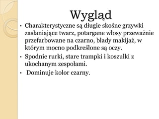 Wygląd
• Charakterystyczne są długie skośne grzywki
zasłaniające twarz, potargane włosy przeważnie
przefarbowane na czarno, blady makijaż, w
którym mocno podkreślone są oczy.
• Spodnie rurki, stare trampki i koszulki z
ukochanym zespołami.
• Dominuje kolor czarny.
 