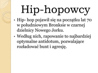 Hip-hopowcy
• Hip- hop pojawił się na początku lat 70
w południowym Bronksie w czarnej
dzielnicy Nowego Jorku.
• Według nich, rapowanie to najbardziej
optymalne antidotum, pozwalające
rozładować bunt i agresję.
 