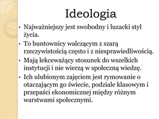 Ideologia
• Najważniejszy jest swobodny i luzacki styl
życia.
• To buntownicy walczącym z szarą
rzeczywistością często i z niesprawiedliwością.
• Mają lekceważący stosunek do wszelkich
instytucji i nie wierzą w społeczną wiedzę.
• Ich ulubionym zajęciem jest rymowanie o
otaczającym go świecie, podziale klasowym i
przepaści ekonomicznej między różnym
warstwami społecznymi.
 