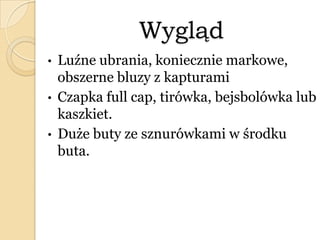 Wygląd
• Luźne ubrania, koniecznie markowe,
obszerne bluzy z kapturami
• Czapka full cap, tirówka, bejsbolówka lub
kaszkiet.
• Duże buty ze sznurówkami w środku
buta.
 