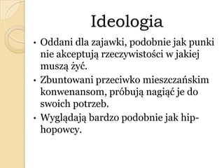Ideologia
• Oddani dla zajawki, podobnie jak punki
nie akceptują rzeczywistości w jakiej
muszą żyć.
• Zbuntowani przeciwko mieszczańskim
konwenansom, próbują nagiąć je do
swoich potrzeb.
• Wyglądają bardzo podobnie jak hip-
hopowcy.
 