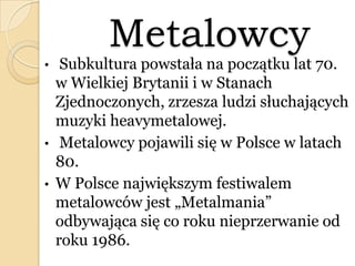 Metalowcy
• Subkultura powstała na początku lat 70.
w Wielkiej Brytanii i w Stanach
Zjednoczonych, zrzesza ludzi słuchających
muzyki heavymetalowej.
• Metalowcy pojawili się w Polsce w latach
80.
• W Polsce największym festiwalem
metalowców jest „Metalmania”
odbywająca się co roku nieprzerwanie od
roku 1986.
 