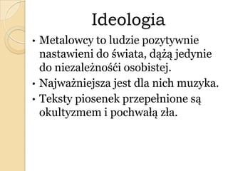 Ideologia
• Metalowcy to ludzie pozytywnie
nastawieni do świata, dążą jedynie
do niezależnośći osobistej.
• Najważniejsza jest dla nich muzyka.
• Teksty piosenek przepełnione są
okultyzmem i pochwałą zła.
 