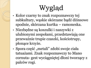 Wygląd
• Kolor czarny to znak rozpoznawczy tej
subkultury, wąskie skórzane bądź dżinsowe
spodnie, skórzana kurtka – ramoneska.
• Niezbędne są koszulki i naszywki z
ulubionymi zespołami, przedstawiają one
przeważnie trupie czaszki, kościotrupy,
płonące krzyże.
• Spora część „metali” zdobi swoje ciała
tatuażami. Znak rozpoznawczy to Mano
cornuta- gest wyciągniętej dłoni tworzący z
palców rogi.
 