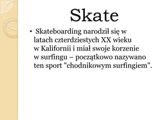 Skate
• Skateboarding narodził się w
latach czterdziestych XX wieku
w Kalifornii i miał swoje korzenie
w surfingu – początkowo nazywano
ten sport "chodnikowym surfingiem".
 