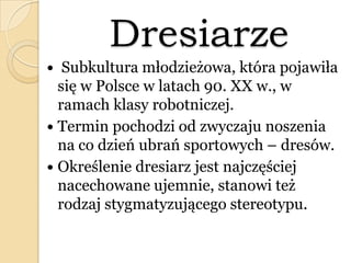 Dresiarze
 Subkultura młodzieżowa, która pojawiła
się w Polsce w latach 90. XX w., w
ramach klasy robotniczej.
 Termin pochodzi od zwyczaju noszenia
na co dzień ubrań sportowych – dresów.
 Określenie dresiarz jest najczęściej
nacechowane ujemnie, stanowi też
rodzaj stygmatyzującego stereotypu.
 