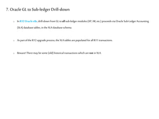 7. OracleGL toSub-ledger Drill-down
o In R12 OracleeBs, drill-down fromGL toallsub-ledger modules (AP, AR, etc.) proceeds via Oracle Sub-Ledger Accounting
(SLA) database tables, in the XLA database schema.
o As partofthe R12 upgrade process, the XLA tables arepopulated forall R11 transactions.
o Beware! There may be some (old)historical transactions which are not in XLA.
 