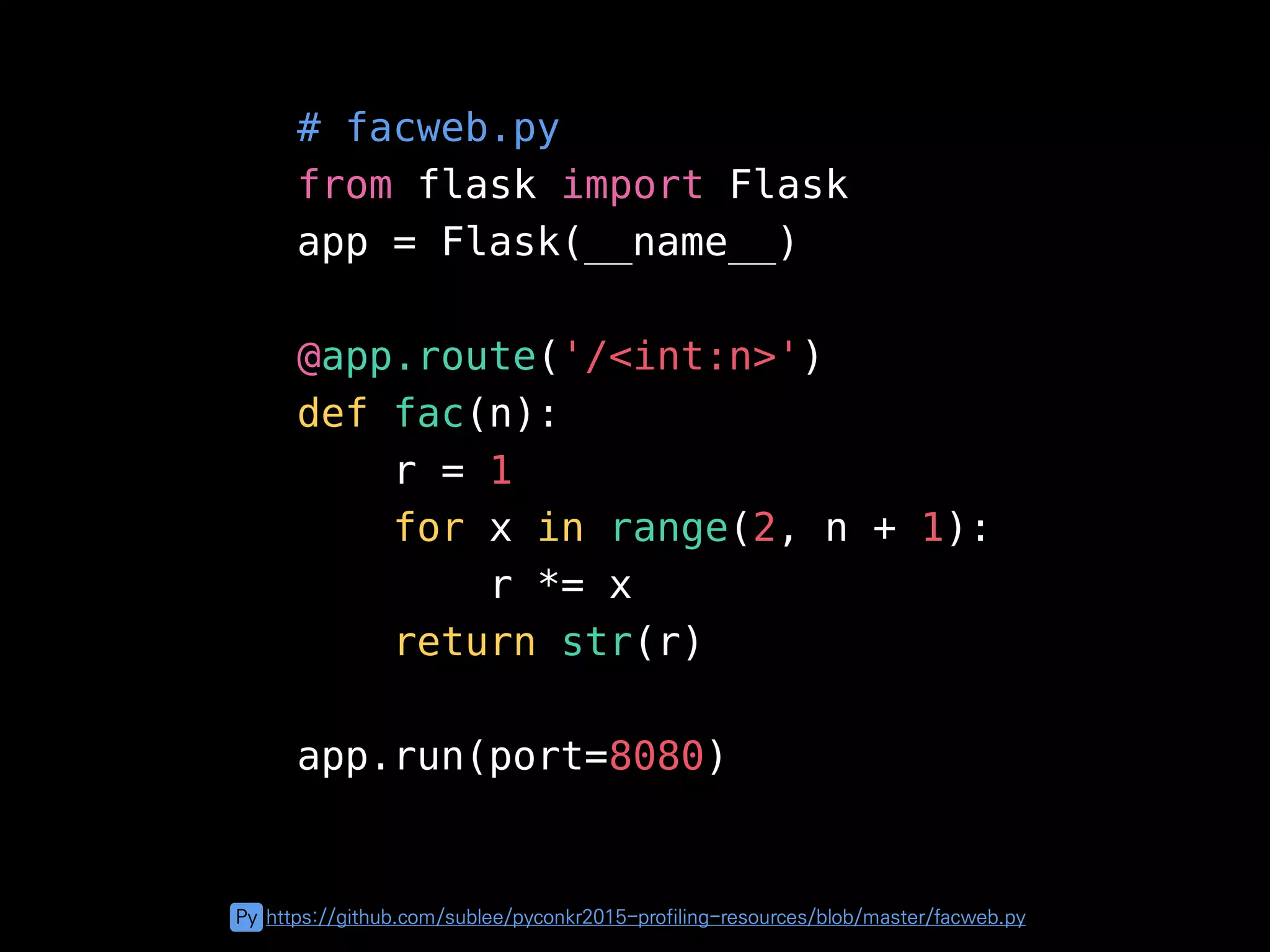 # facweb.py
from flask import Flask
app = Flask(__name__)
@app.route('/<int:n>')
def fac(n):
r = 1
for x in range(2, n + 1):
r *= x
return str(r)
app.run(port=8080)
Py https://github.com/sublee/pyconkr2015-profiling-resources/blob/master/facweb.py
 