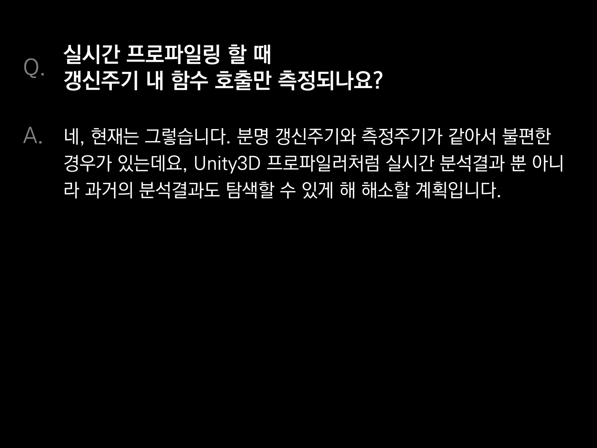 실시간으로 프로파일링 할 때
갱신주기 내 함수 호출만 측정되나요?
네, 현재는 그렇습니다. 분명 갱신주기와 측정주기가 같아서 불편한
경우가 있는데요, Unity3D 프로파일러처럼 실시간 분석결과뿐 아니
라 과거의 분석결과도 탐색할 수 있게 해 해소할 계획입니다.
Q.
A.
 