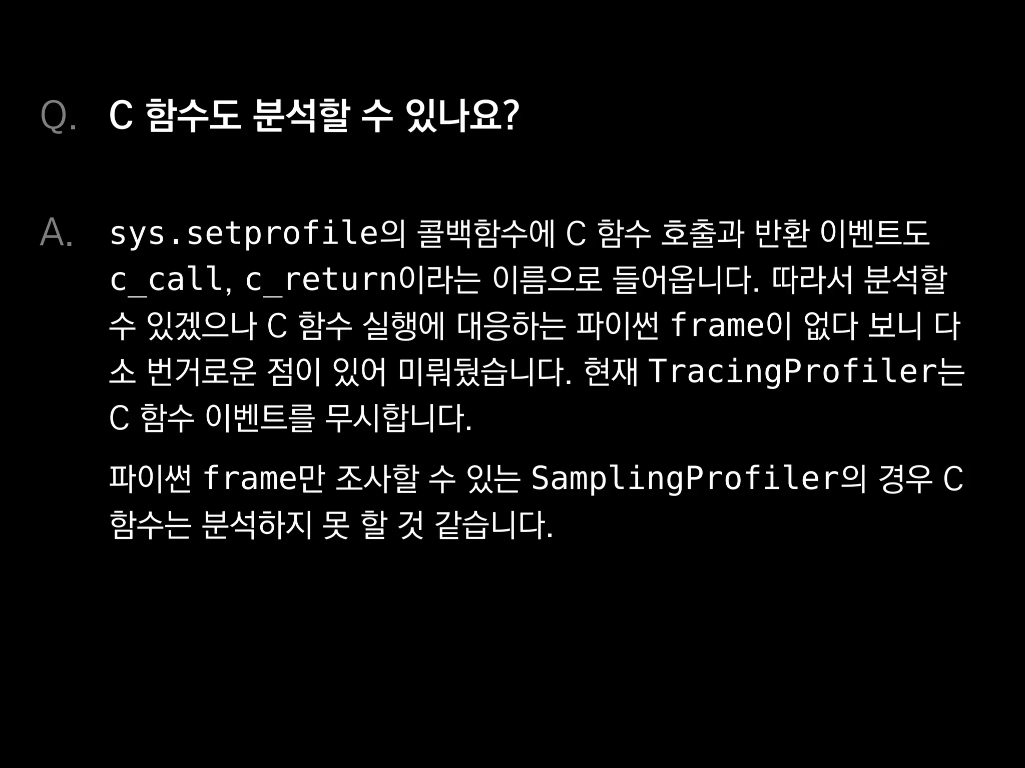 C 함수도 분석할 수 있나요?
sys.setprofile의 콜백함수에 C 함수 호출과 반환 이벤트도
c_call, c_return이라는 이름으로 들어옵니다. 따라서 분석할
수 있겠으나 C 함수 실행에 대응하는 파이썬 frame이 없다 보니 다
소 번거로운 점이 있어 미뤄뒀습니다. 현재 TracingProfiler는
C 함수 이벤트를 무시합니다.
파이썬 frame만 조사할 수 있는 SamplingProfiler의 경우 C
함수는 분석하지 못할 것 같습니다.
Q.
A.
 
