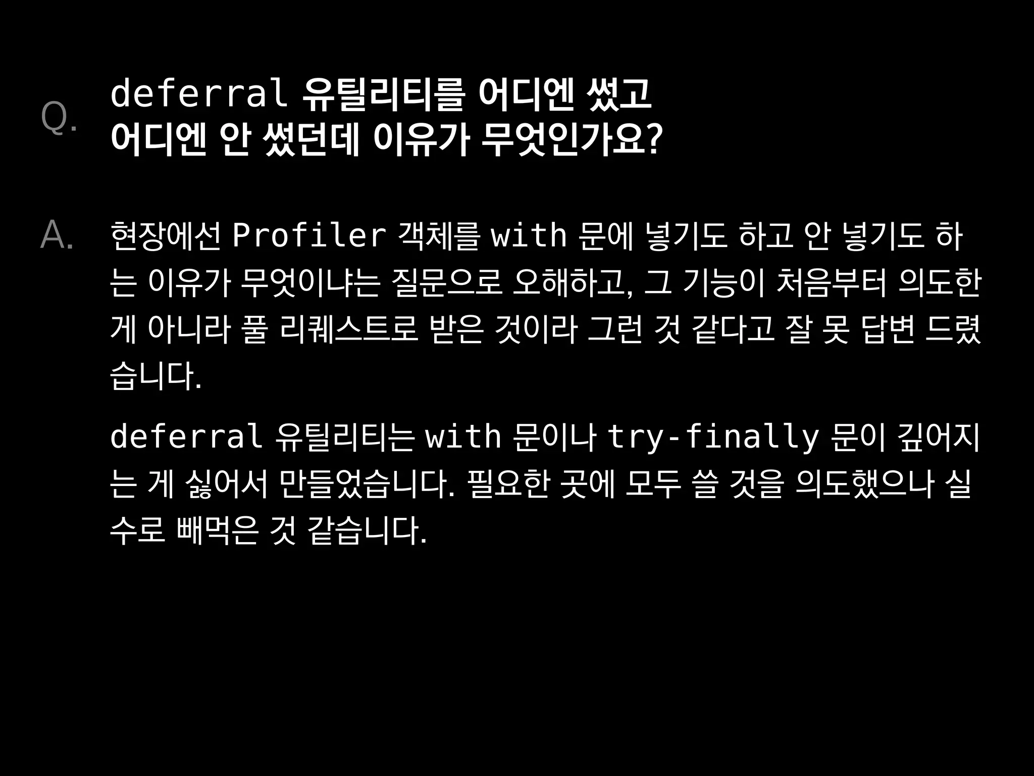 deferral 유틸리티를 어디엔 썼고
어디엔 안 썼던데 이유가 무엇인가요?
현장에선 Profiler 객체를 with 문에 넣기도 하고 안 넣기도 하
는 이유가 무엇이냐는 질문으로 오해하고, 그 기능이 처음부터 의도한
게 아니라 풀 리퀘스트로 받은 것이라 그런 것 같다고 잘 못 답변 드렸
습니다.
deferral 유틸리티는 with 문이나 try-finally 문이 깊어지
는 게 싫어서 만들었습니다. 필요한 곳에 모두 쓸 것을 의도했으나 실
수로 빼먹은 것 같습니다.
Q.
A.
 