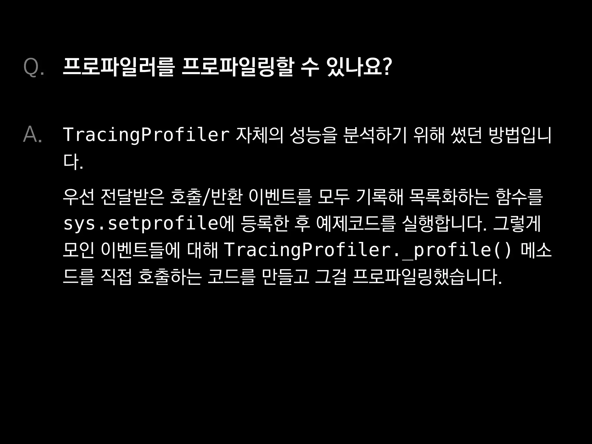 프로파일러를 프로파일링할 수 있나요?
TracingProfiler 자체의 성능을 분석하기 위해 썼던 방법입니
다.
우선 전달받은 호출/반환 이벤트를 모두 기록해 목록화하는 함수를
sys.setprofile에 등록한 후 예제코드를 실행합니다. 그렇게
모인 이벤트들에 대해 TracingProfiler._profile() 메소
드를 직접 호출하는 코드를 만들고 그걸 프로파일링했습니다.
Q.
A.
 